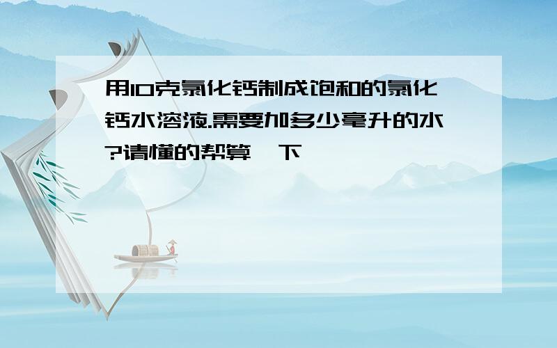 用10克氯化钙制成饱和的氯化钙水溶液.需要加多少毫升的水?请懂的帮算一下