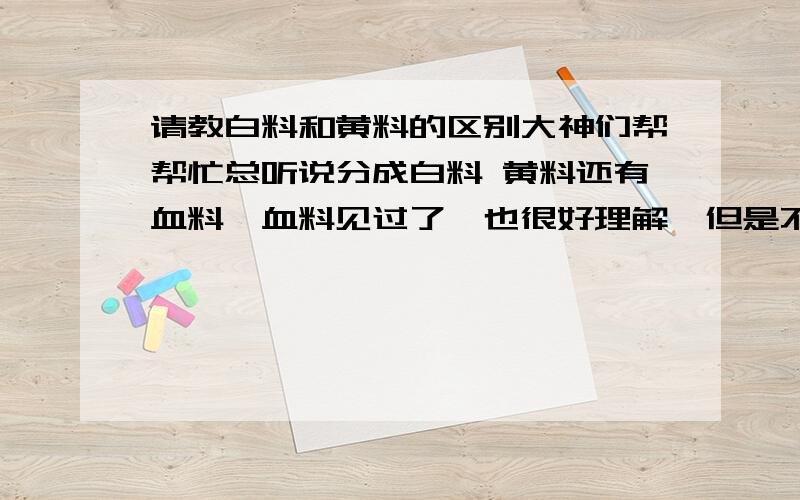 请教白料和黄料的区别大神们帮帮忙总听说分成白料 黄料还有血料,血料见过了,也很好理解,但是不明白白料和黄料有什么区别?