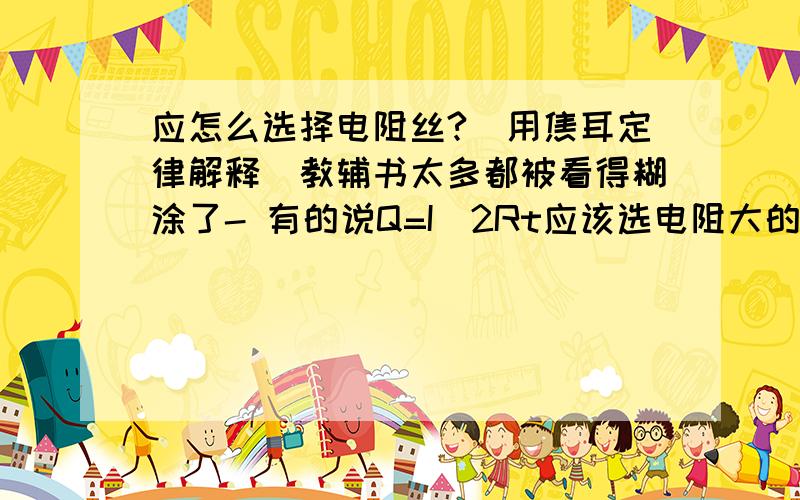 应怎么选择电阻丝?（用焦耳定律解释）教辅书太多都被看得糊涂了- 有的说Q=I^2Rt应该选电阻大的,有的说要电阻小（电流就大了）如果说上面的是串联用电器,那么家庭电路（都知道是并联的