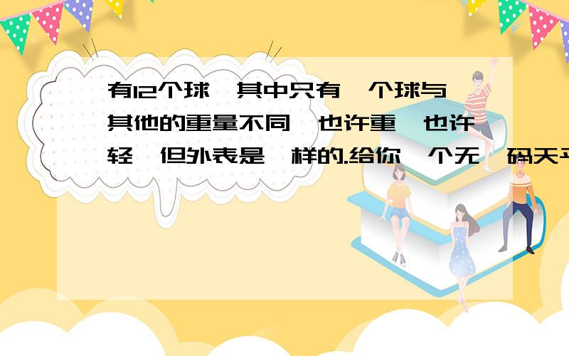 有12个球,其中只有一个球与其他的重量不同,也许重,也许轻,但外表是一样的.给你一个无砝码天平,只能用3次,你能否知道那个球是特殊球?怎么称?