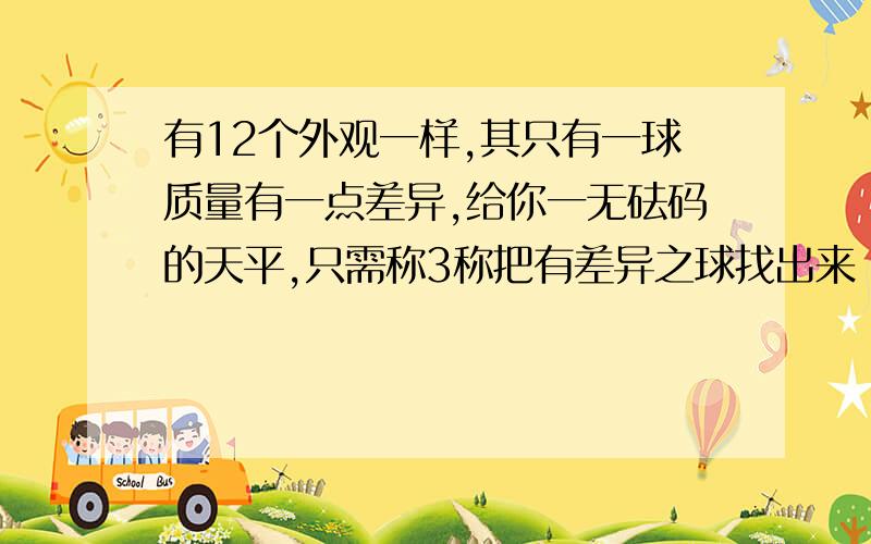 有12个外观一样,其只有一球质量有一点差异,给你一无砝码的天平,只需称3称把有差异之球找出来