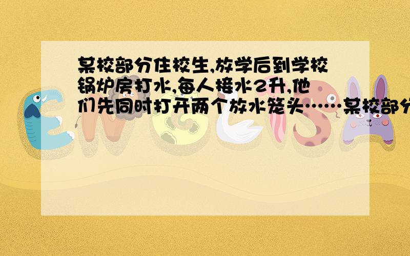 某校部分住校生,放学后到学校锅炉房打水,每人接水2升,他们先同时打开两个放水笼头……某校部分住校生,放学后到学校锅炉房打水,每人接水2升,他们先同时打开两个放水笼头,后来因故障关