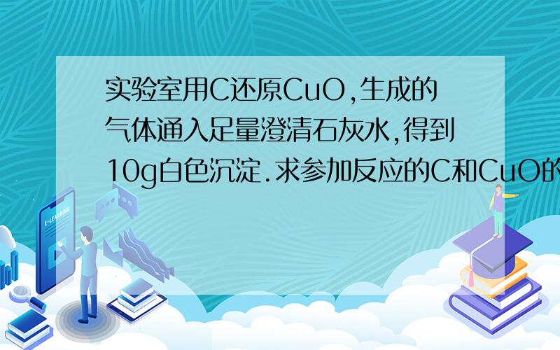 实验室用C还原CuO,生成的气体通入足量澄清石灰水,得到10g白色沉淀.求参加反应的C和CuO的质量各是多少克