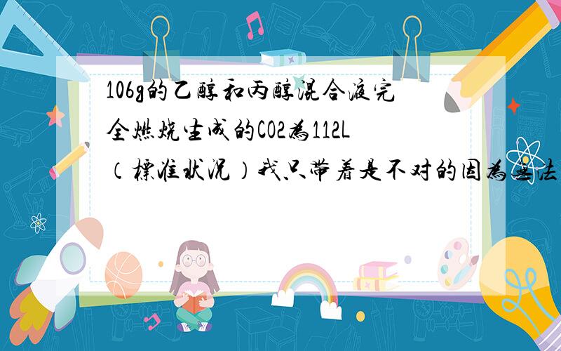 106g的乙醇和丙醇混合液完全燃烧生成的CO2为112L（标准状况）我只带着是不对的因为无法知道比例,但是答案说因为质量比例不一定等于46比60这个数怎么算出来的?