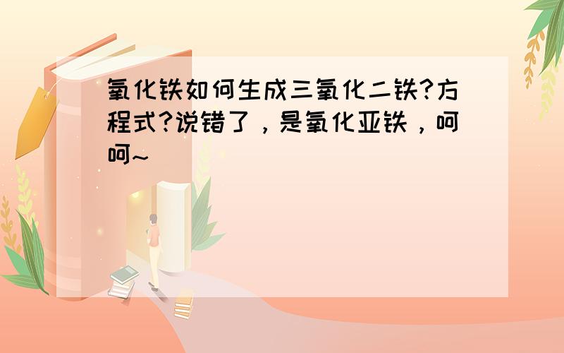 氧化铁如何生成三氧化二铁?方程式?说错了，是氧化亚铁，呵呵~