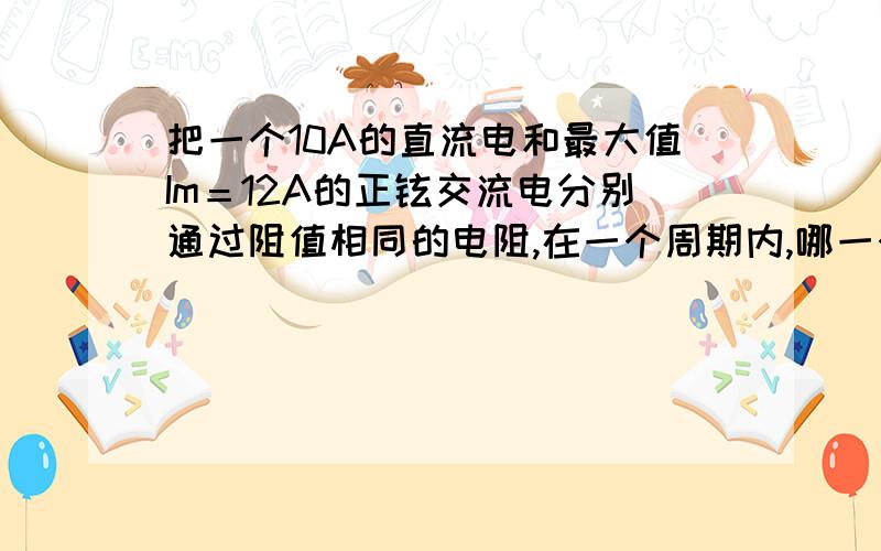 把一个10A的直流电和最大值Im＝12A的正铉交流电分别通过阻值相同的电阻,在一个周期内,哪一个电阻的发热量大?