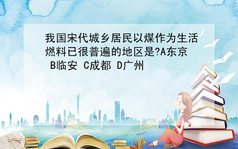 我国宋代城乡居民以煤作为生活燃料已很普遍的地区是?A东京 B临安 C成都 D广州