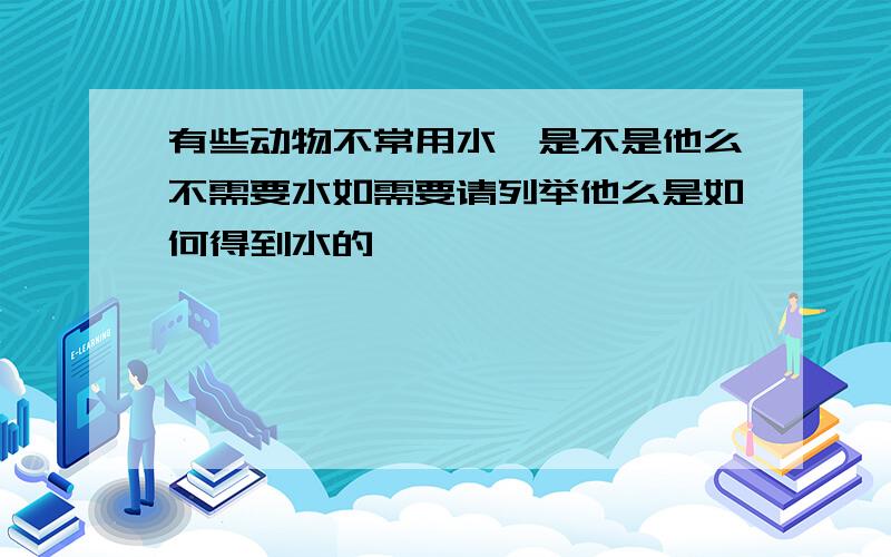 有些动物不常用水,是不是他么不需要水如需要请列举他么是如何得到水的