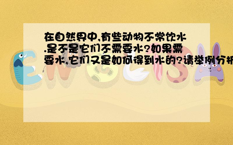 在自然界中,有些动物不常饮水.是不是它们不需要水?如果需要水,它们又是如何得到水的?请举例分析说明