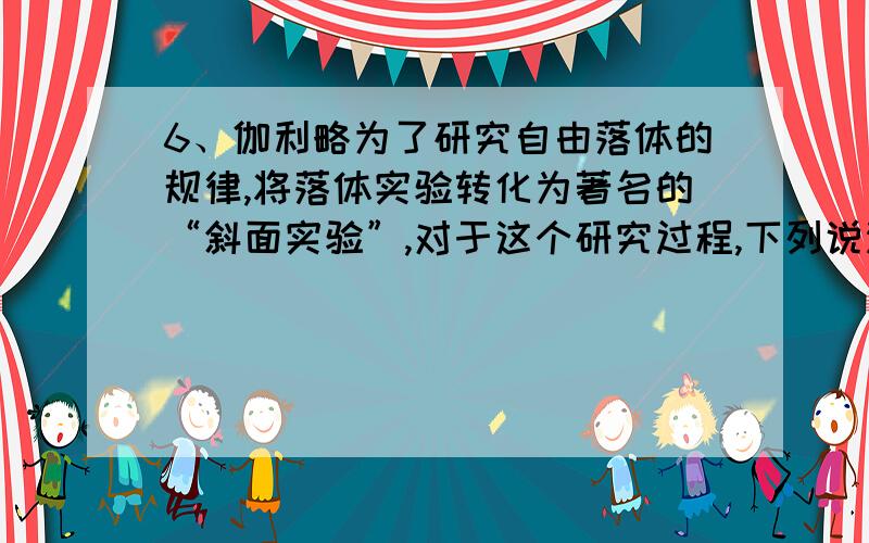 6、伽利略为了研究自由落体的规律,将落体实验转化为著名的“斜面实验”,对于这个研究过程,下列说法正确A．斜面实验放大了重力的作用,便于测量小球运动的路程B．斜面实验“冲淡”了重