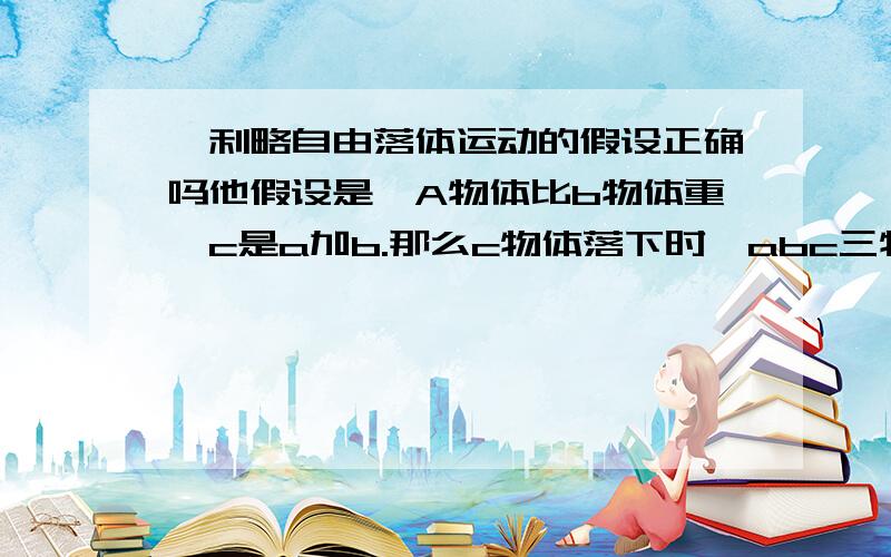 伽利略自由落体运动的假设正确吗他假设是,A物体比b物体重,c是a加b.那么c物体落下时,abc三物体哪个先落下?我要问的是,c到底是c这本身,还是a加b?而且a加b并不影响a和b的存在吗?有人回答一下,c