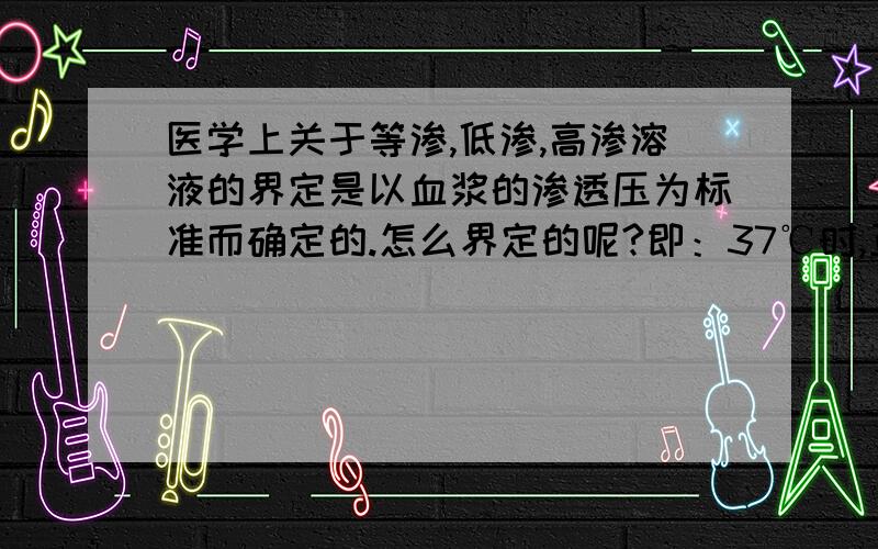 医学上关于等渗,低渗,高渗溶液的界定是以血浆的渗透压为标准而确定的.怎么界定的呢?即：37℃时,正常人体血浆的渗透压为720 - 800KPa.相当于血浆中产生渗透作用的粒子的渗透浓度为：