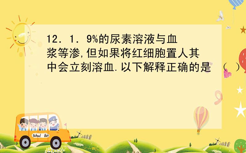 12．1．9%的尿素溶液与血浆等渗,但如果将红细胞置人其中会立刻溶血.以下解释正确的是 （ ）A．尿素破坏红细胞的细胞膜导致红细胞破裂 B．尿素能通过细胞膜导致红细胞吸水膨胀破裂 C．