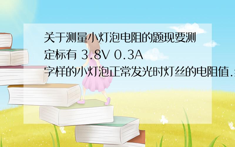 关于测量小灯泡电阻的题现要测定标有 3.8V 0.3A 字样的小灯泡正常发光时灯丝的电阻值.给你提供的实验器材如下：4.5V和12V的电源各一套（电源电压恒定）,开关一只,导线若干,标有 5欧 2A 和 10