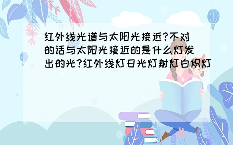 红外线光谱与太阳光接近?不对的话与太阳光接近的是什么灯发出的光?红外线灯日光灯射灯白炽灯