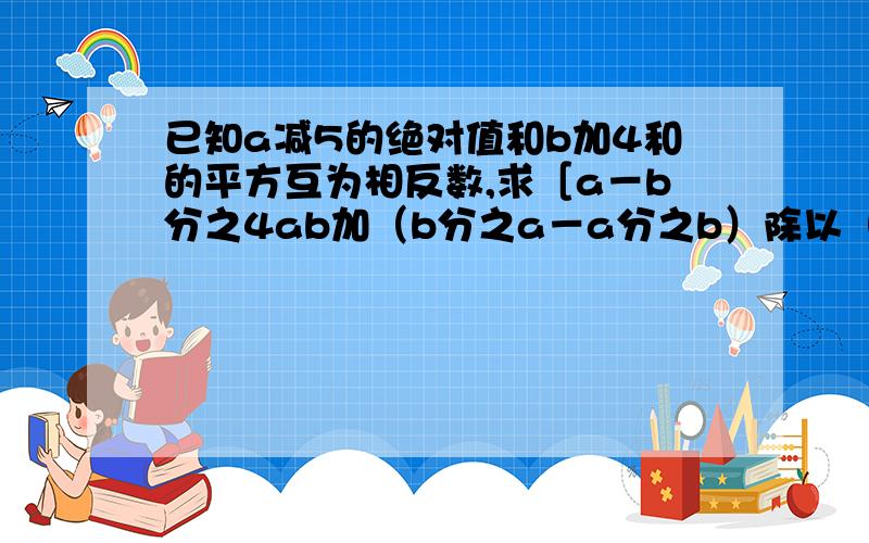 已知a减5的绝对值和b加4和的平方互为相反数,求［a－b分之4ab加（b分之a－a分之b）除以（a分之一加b分之一）］除以（a的平方加2ab加b的平方）的值