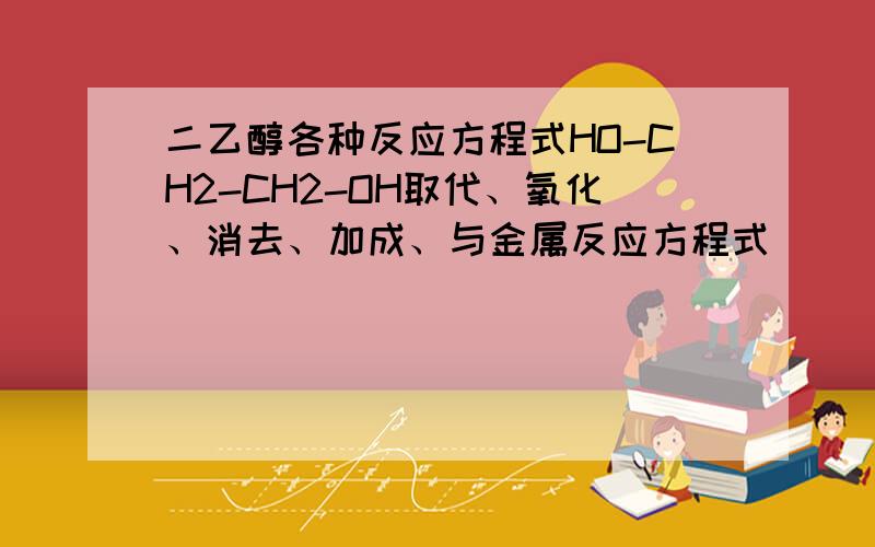 二乙醇各种反应方程式HO-CH2-CH2-OH取代、氧化、消去、加成、与金属反应方程式