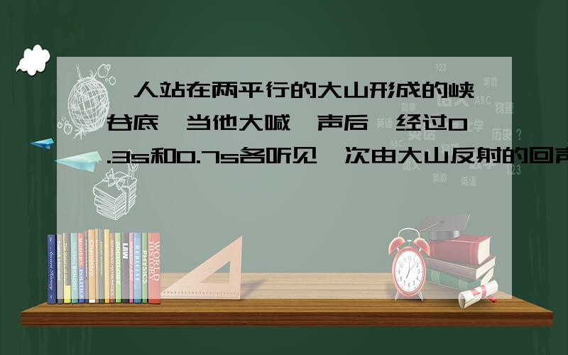 一人站在两平行的大山形成的峡谷底,当他大喊一声后,经过0.3s和0.7s各听见一次由大山反射的回声.若空气中的声速为340m/s,则此峡谷的宽度约为多少米?