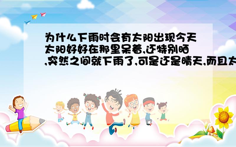 为什么下雨时会有太阳出现今天太阳好好在那里呆着,还特别晒,突然之间就下雨了,可是还是晴天,而且太阳仍然很晒～这就是传说中的太阳雨?为什么会这样?