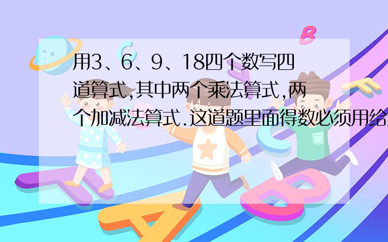 用3、6、9、18四个数写四道算式,其中两个乘法算式,两个加减法算式.这道题里面得数必须用给定的吗?