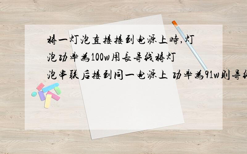 将一灯泡直接接到电源上时,灯泡功率为100w用长导线将灯泡串联后接到同一电源上 功率为91w则导线上损失的功率为（）A 19W B 9W C 10W D 1W (题目中未给电源电压,但老师说答案选B)将一灯泡直接