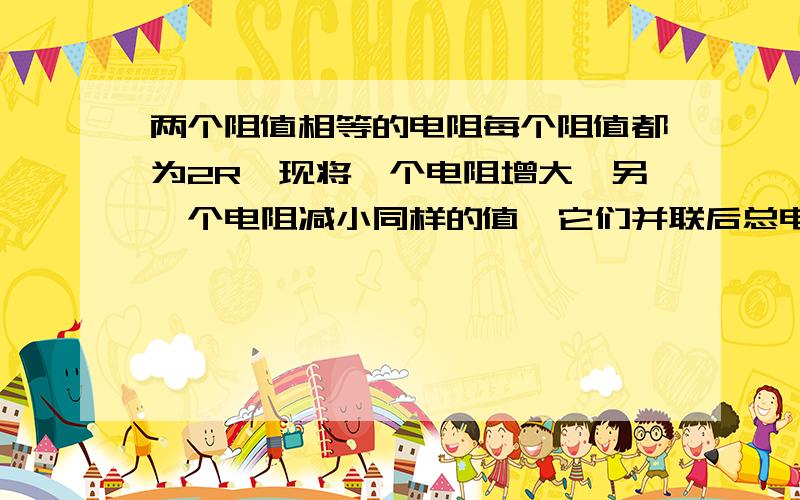 两个阻值相等的电阻每个阻值都为2R,现将一个电阻增大,另一个电阻减小同样的值,它们并联后总电阻怎么变?A小于 R B 大于R小于 2R C等于R 选哪个?具体原因