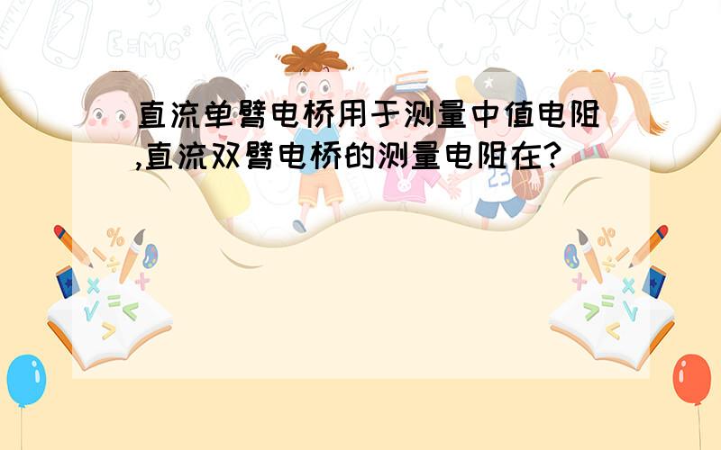 直流单臂电桥用于测量中值电阻,直流双臂电桥的测量电阻在?