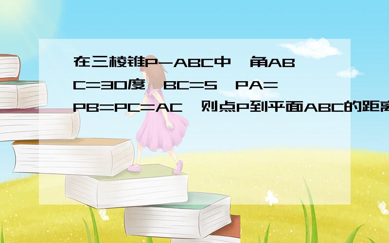 在三棱锥P-ABC中,角ABC=30度,BC=5,PA=PB=PC=AC,则点P到平面ABC的距离是…?