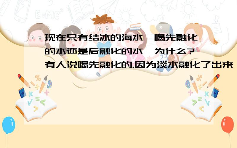 现在只有结冰的海水,喝先融化的水还是后融化的水,为什么?有人说喝先融化的，因为淡水融化了出来 盐水留了下来 先融化的和后融化的是相对而言我是看到，海水结冰后，可以喝，然后我