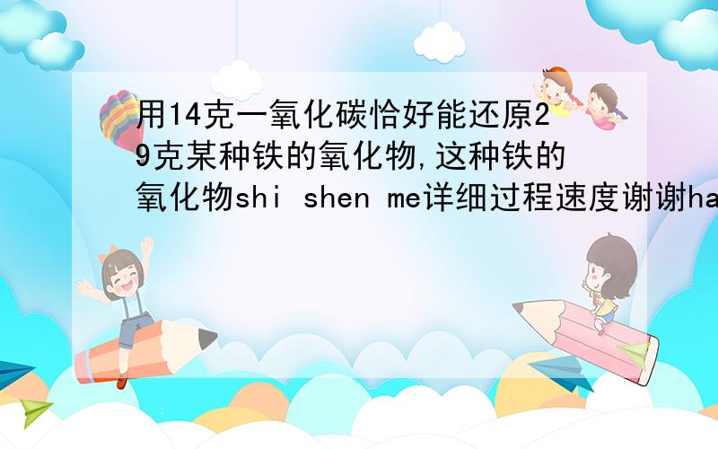 用14克一氧化碳恰好能还原29克某种铁的氧化物,这种铁的氧化物shi shen me详细过程速度谢谢hao xin ren