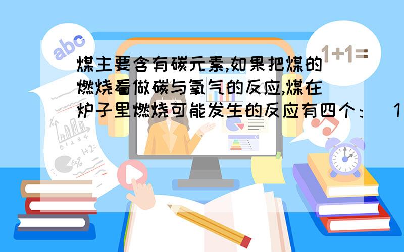 煤主要含有碳元素,如果把煤的燃烧看做碳与氧气的反应,煤在炉子里燃烧可能发生的反应有四个：（1）C+O2=CO2 ； （2）2C+O2=2CO ； （3）C+CO2=2CO ； （4）2CO+O2=2CO2.1.在煤炉里O2不足时主要发生反