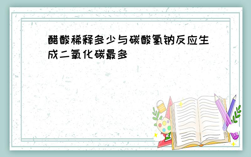 醋酸稀释多少与碳酸氢钠反应生成二氧化碳最多