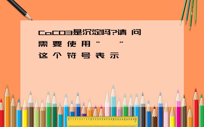 CaCO3是沉淀吗?请 问 需 要 使 用 “ ↓ ” 这 个 符 号 表 示