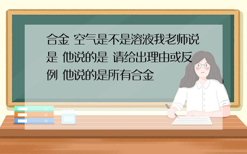 合金 空气是不是溶液我老师说是 他说的是 请给出理由或反例 他说的是所有合金