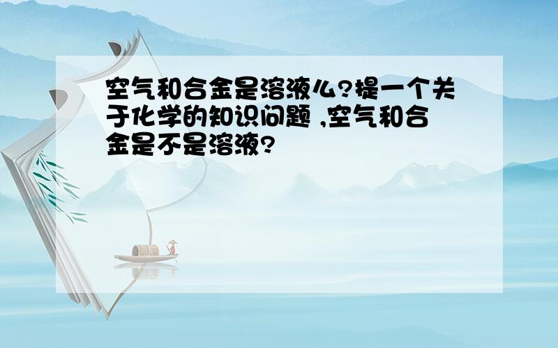 空气和合金是溶液么?提一个关于化学的知识问题 ,空气和合金是不是溶液?