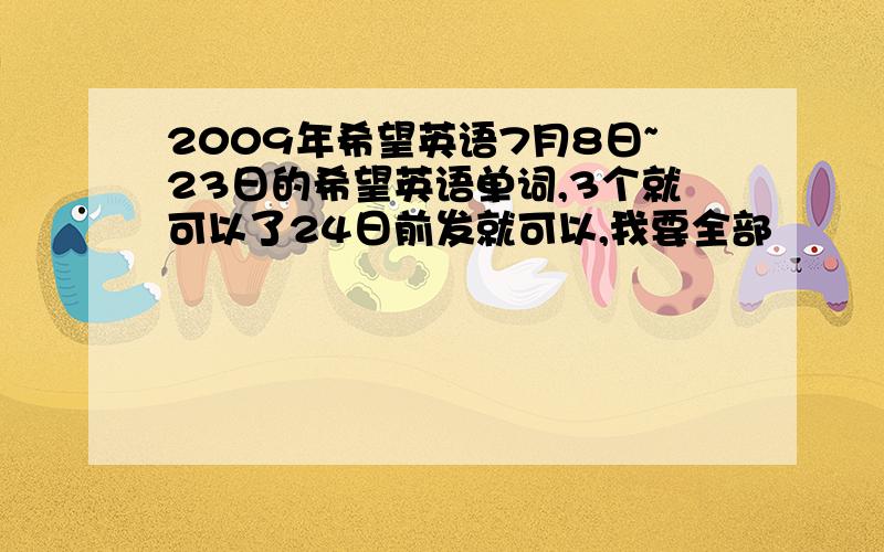 2009年希望英语7月8日~23日的希望英语单词,3个就可以了24日前发就可以,我要全部