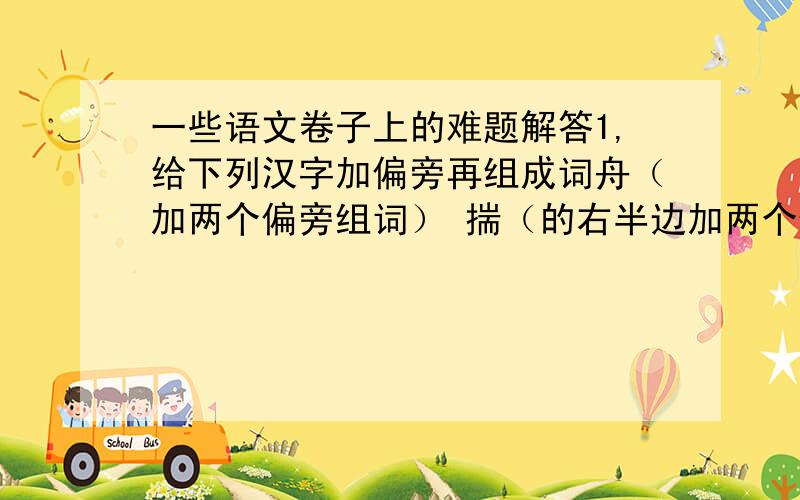 一些语文卷子上的难题解答1,给下列汉字加偏旁再组成词舟（加两个偏旁组词） 揣（的右半边加两个偏旁组词）2,广告杀毒（把正确的词语写在括号里）⑴（消炎药）：快治人口（ ）⑵（咳