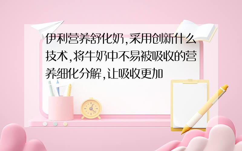 伊利营养舒化奶,采用创新什么技术,将牛奶中不易被吸收的营养细化分解,让吸收更加