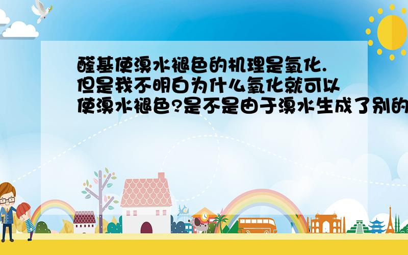 醛基使溴水褪色的机理是氧化.但是我不明白为什么氧化就可以使溴水褪色?是不是由于溴水生成了别的物质而导致了褪色?溴水变成其他物质会褪色吗?