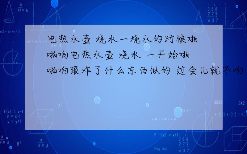 电热水壶 烧水一烧水的时候啪啪响电热水壶 烧水 一开始啪啪响跟炸了什么东西似的 过会儿就不响了 正常的烧水的声音 是不是电热丝有问题了?水壶里面 有水垢 可是应该不是水垢被炸了吧