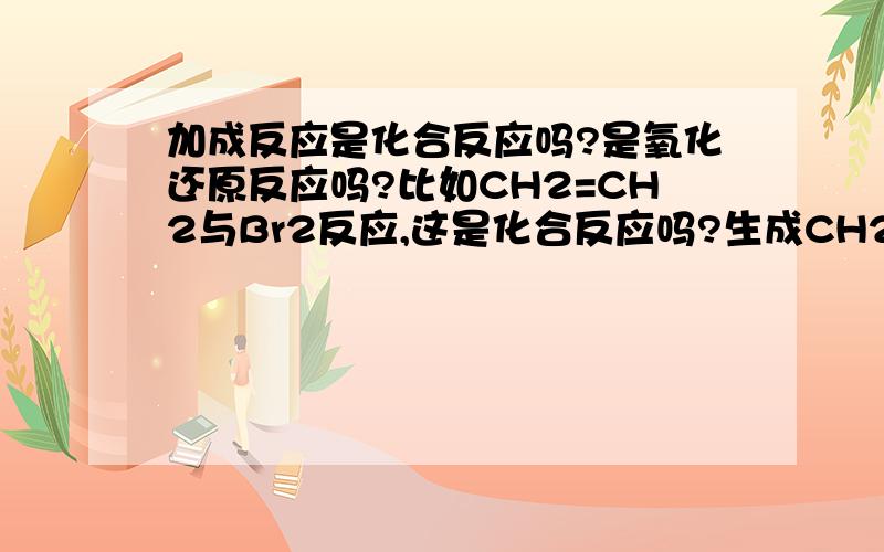 加成反应是化合反应吗?是氧化还原反应吗?比如CH2=CH2与Br2反应,这是化合反应吗?生成CH2Br-CH2Br,Br和C的化合价发生变化了吗?另外再问,H2与Cl2反应,生成HCl,是氧化还原反应吗?（我认为不是,因为HCl