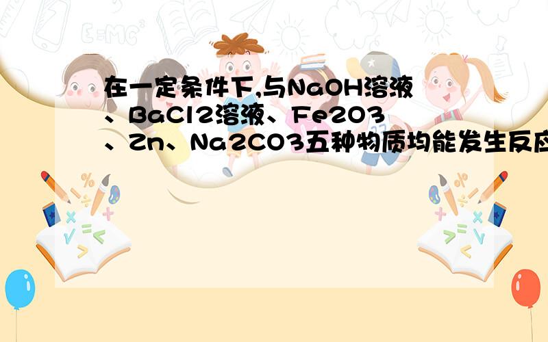 在一定条件下,与NaOH溶液、BaCl2溶液、Fe2O3、Zn、Na2CO3五种物质均能发生反应的是 （ )A.硫酸铜 B.稀盐酸 C.稀硫酸 D.二氧化碳带方程式,谢谢