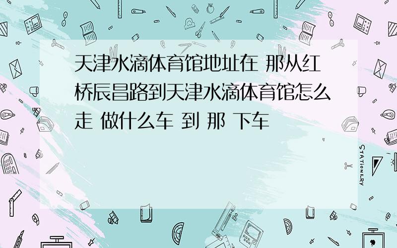 天津水滴体育馆地址在 那从红桥辰昌路到天津水滴体育馆怎么走 做什么车 到 那 下车