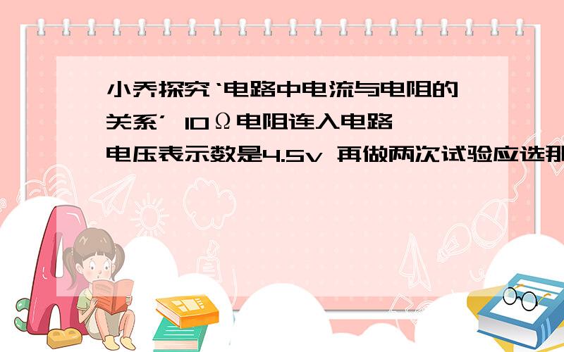 小乔探究‘电路中电流与电阻的关系’ 10Ω电阻连入电路 电压表示数是4.5v 再做两次试验应选那两个电阻20Ω 30Ω 40Ω 电源电压6v 滑动变阻器10Ω 1A