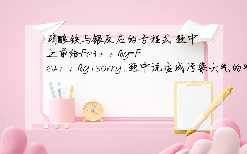 硝酸铁与银反应的方程式 题中之前给Fe3+ + Ag=Fe2+ + Ag+sorry...题中说生成污染大气的气体..忘记加上了