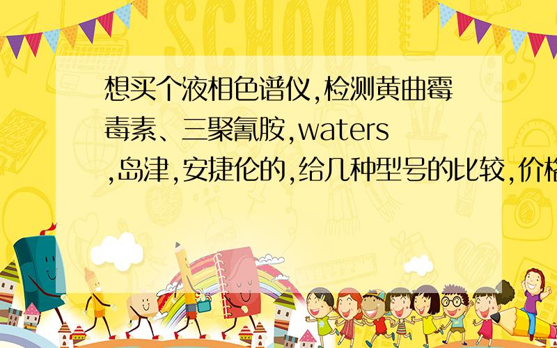 想买个液相色谱仪,检测黄曲霉毒素、三聚氰胺,waters,岛津,安捷伦的,给几种型号的比较,价格,性能,优缺点,使用的多吗,等等.