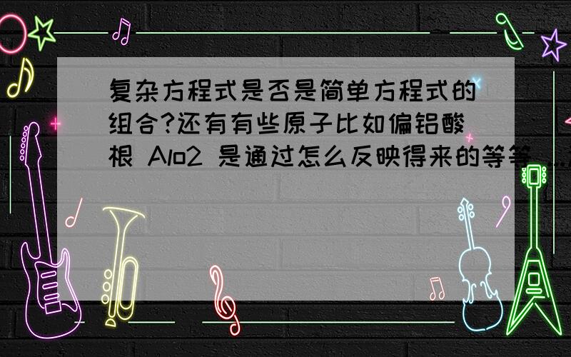 复杂方程式是否是简单方程式的组合?还有有些原子比如偏铝酸根 Alo2 是通过怎么反映得来的等等 ...还有就是知道生成物 怎么判断反映物也就是 什么物质和什么物质先反映生成什么产物..化