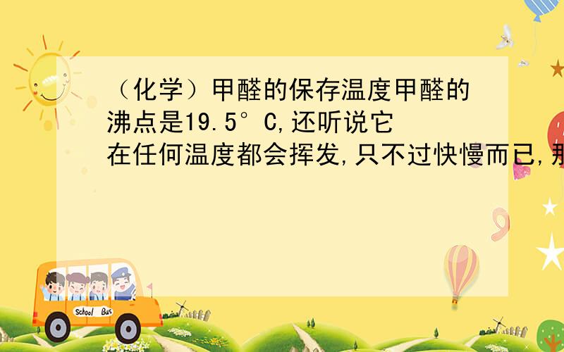 （化学）甲醛的保存温度甲醛的沸点是19.5°C,还听说它在任何温度都会挥发,只不过快慢而已,那甲醛最好的保存温度是多少?（不是零下90度的结晶状态）