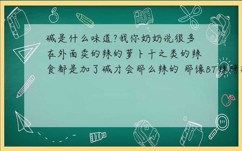 碱是什么味道?我你奶奶说很多在外面卖的辣的萝卜干之类的辣食都是加了碱才会那么辣的 那像BT辣烤翅什么的 是不是都是加了碱才会那么辣 想想谁有那样的闲心去拿十吨辣椒做辣椒油啊