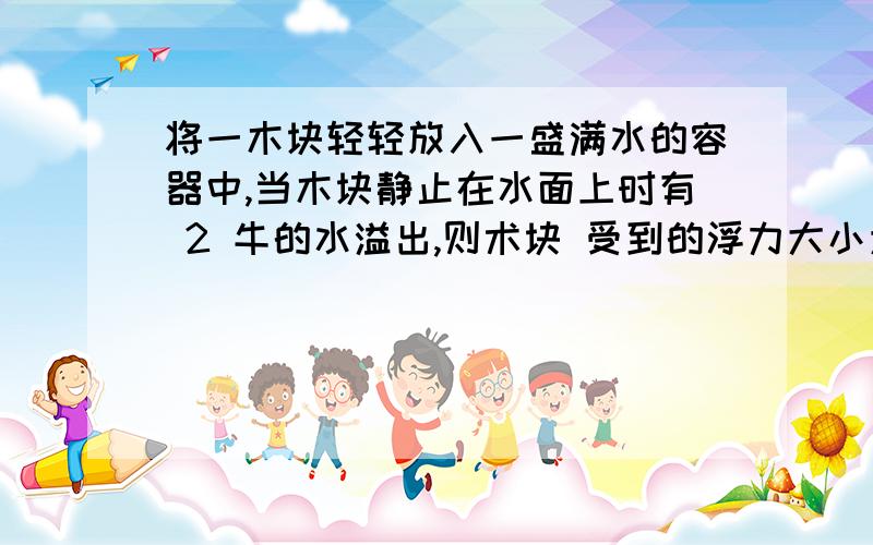 将一木块轻轻放入一盛满水的容器中,当木块静止在水面上时有 2 牛的水溢出,则术块 受到的浮力大小为__牛方向______ .此时容器底部受到水的压强将____（选 填“变大”、“不变”或“变小”